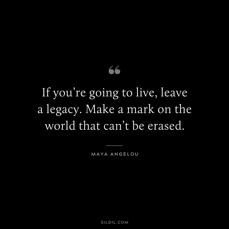 If you’re going to live, leave a legacy. Make a mark on the world that can’t be erased. ― Maya Angelou
