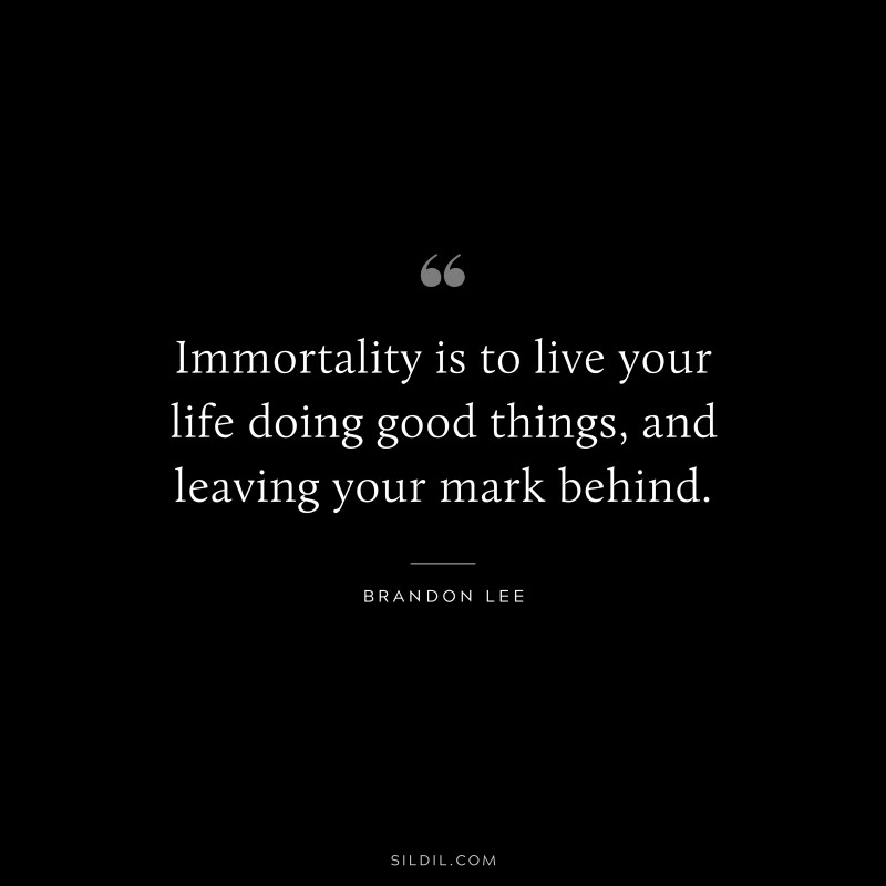 Immortality is to live your life doing good things, and leaving your mark behind. ― Brandon Lee