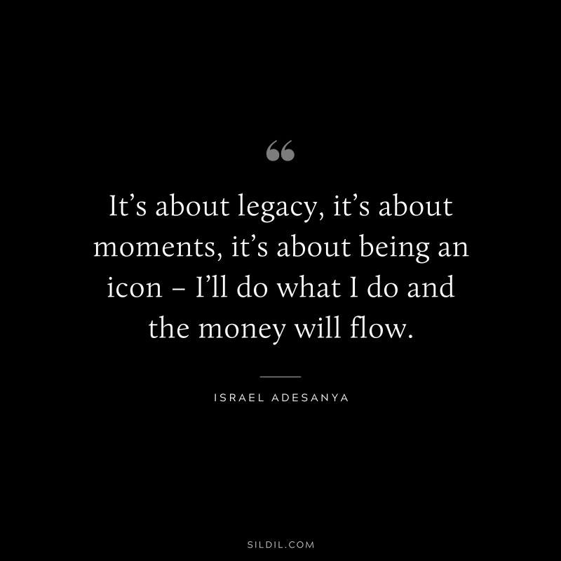 It’s about legacy, it’s about moments, it’s about being an icon – I’ll do what I do and the money will flow. ― Israel Adesanya