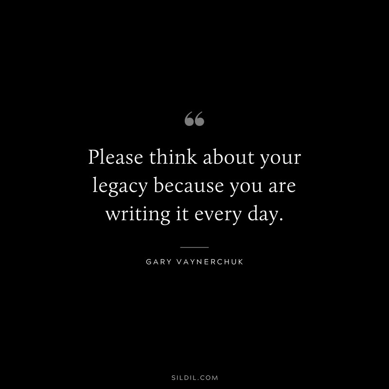 Please think about your legacy because you are writing it every day. ― Gary Vaynerchuk
