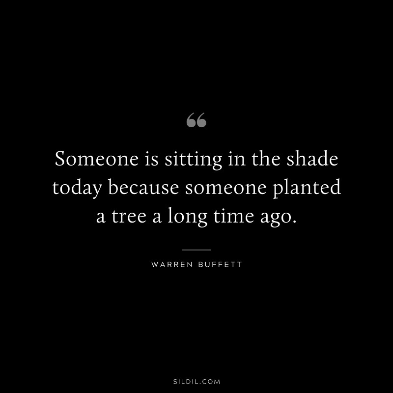 Someone is sitting in the shade today because someone planted a tree a long time ago. ― Warren Buffett