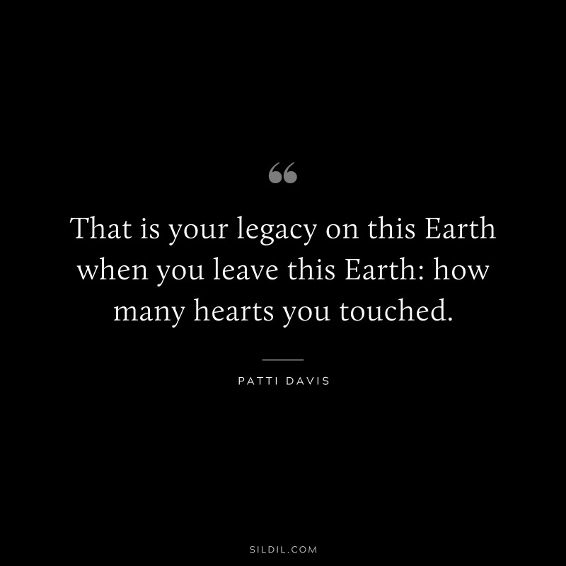 That is your legacy on this Earth when you leave this Earth: how many hearts you touched. ― Patti Davis