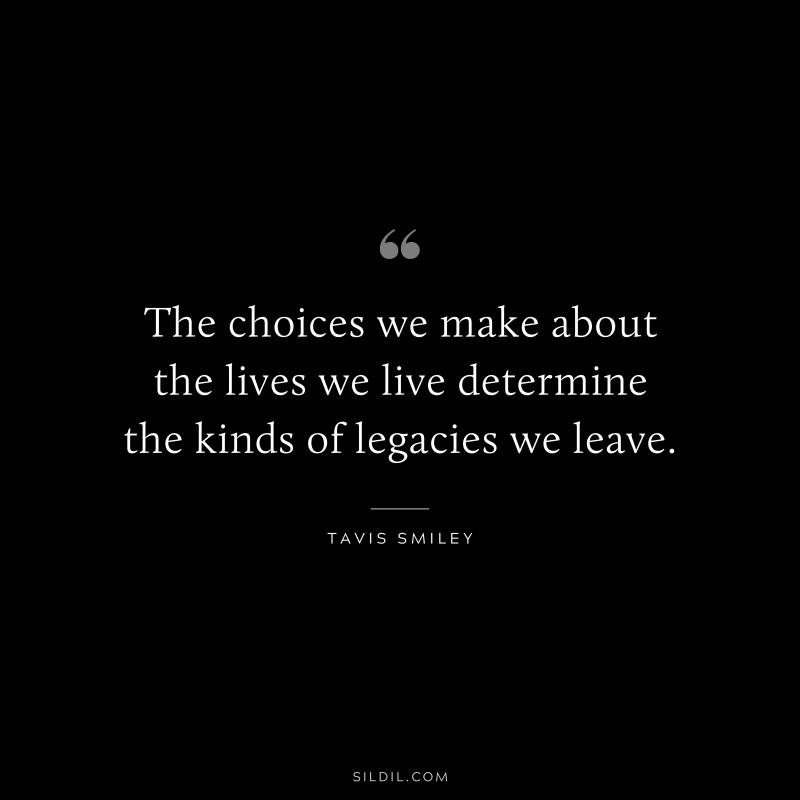 The choices we make about the lives we live determine the kinds of legacies we leave. ― Tavis Smiley