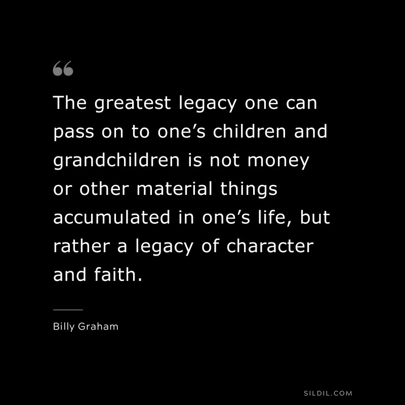 The greatest legacy one can pass on to one’s children and grandchildren is not money or other material things accumulated in one’s life, but rather a legacy of character and faith. ― Billy Graham