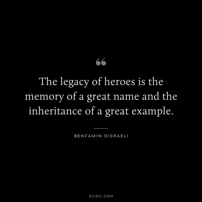 The legacy of heroes is the memory of a great name and the inheritance of a great example. ― Benjamin Disraeli
