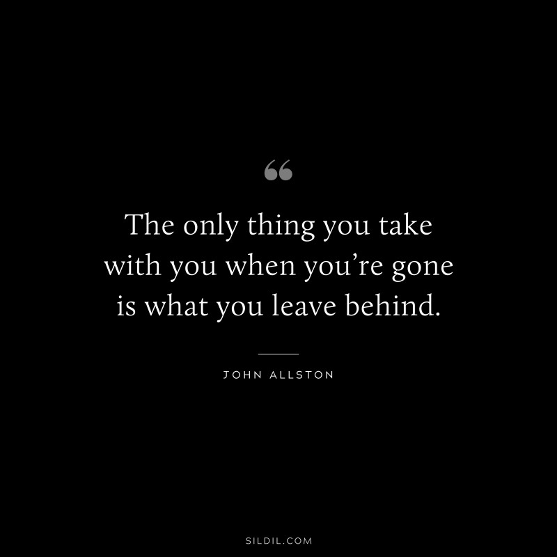 The only thing you take with you when you’re gone is what you leave behind. ― John Allston