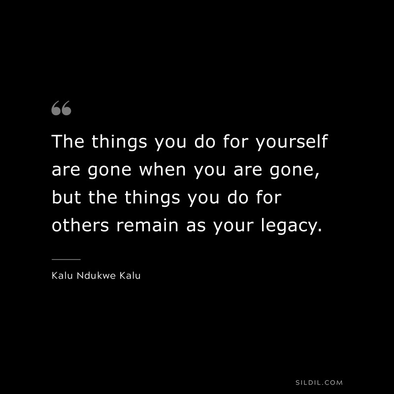 The things you do for yourself are gone when you are gone, but the things you do for others remain as your legacy. ― Kalu Ndukwe Kalu