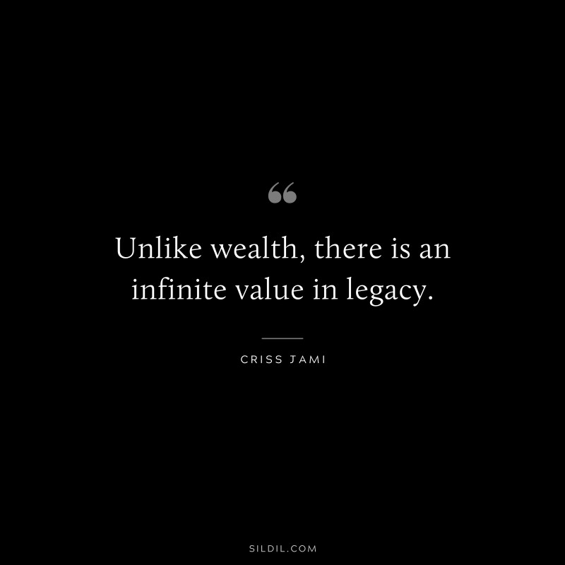 Unlike wealth, there is an infinite value in legacy. ― Criss Jami