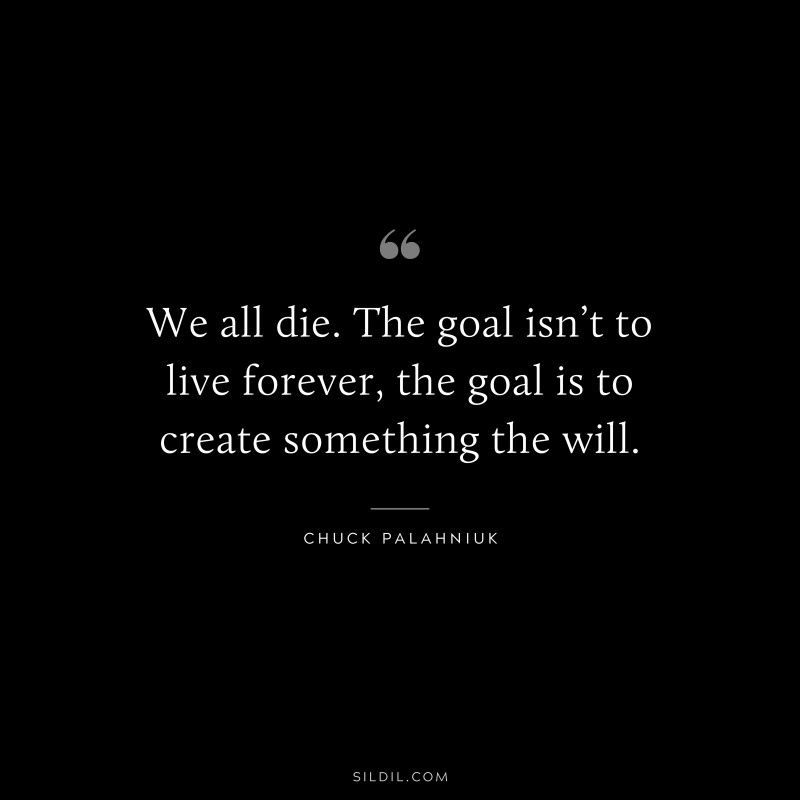 We all die. The goal isn’t to live forever, the goal is to create something the will. ― Chuck Palahniuk