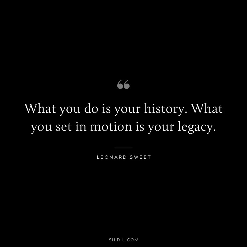 What you do is your history. What you set in motion is your legacy. ― Leonard Sweet