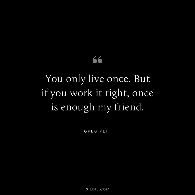 You only live once. But if you work it right, once is enough my friend. ― Greg Plitt