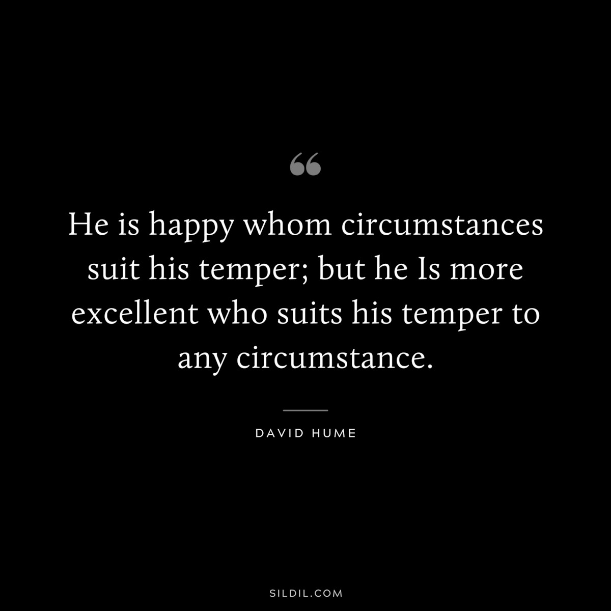 He is happy whom circumstances suit his temper; but he Is more excellent who suits his temper to any circumstance. ― David Hume