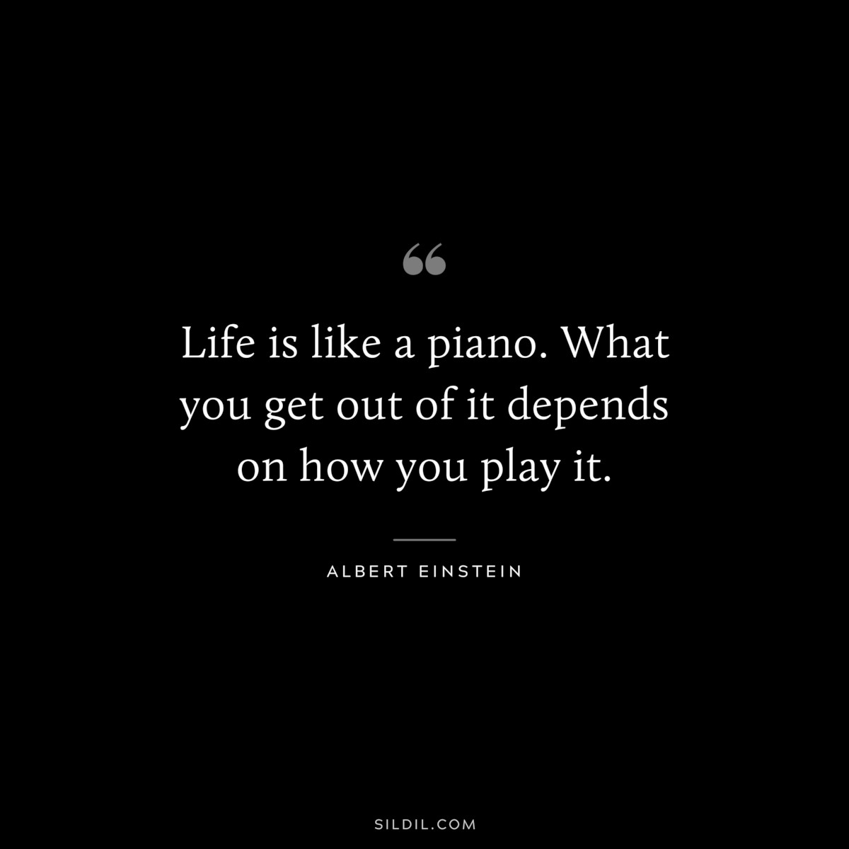 Life is like a piano. What you get out of it depends on how you play it. ― Albert Einstein