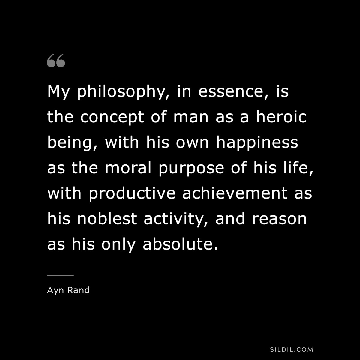 My philosophy, in essence, is the concept of man as a heroic being, with his own happiness as the moral purpose of his life, with productive achievement as his noblest activity, and reason as his only absolute. ― Ayn Rand