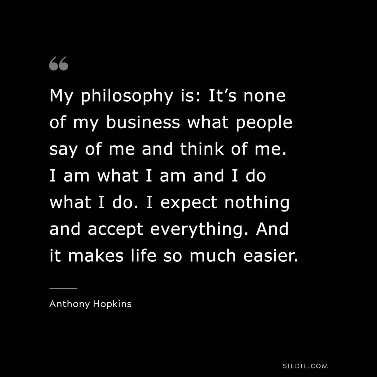 My philosophy is: It’s none of my business what people say of me and think of me. I am what I am and I do what I do. I expect nothing and accept everything. And it makes life so much easier. ― Anthony Hopkins
