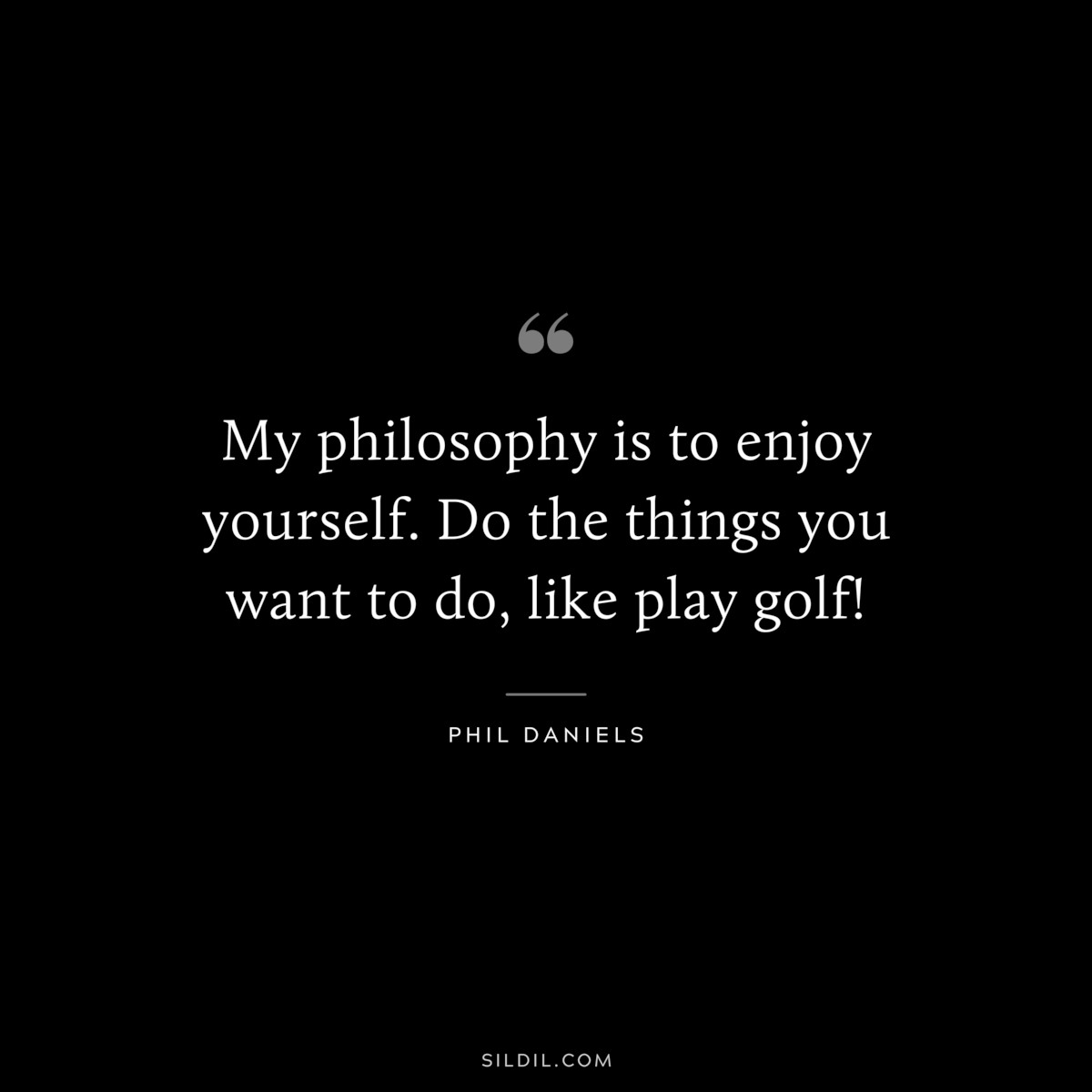 My philosophy is to enjoy yourself. Do the things you want to do, like play golf! ― Phil Daniels
