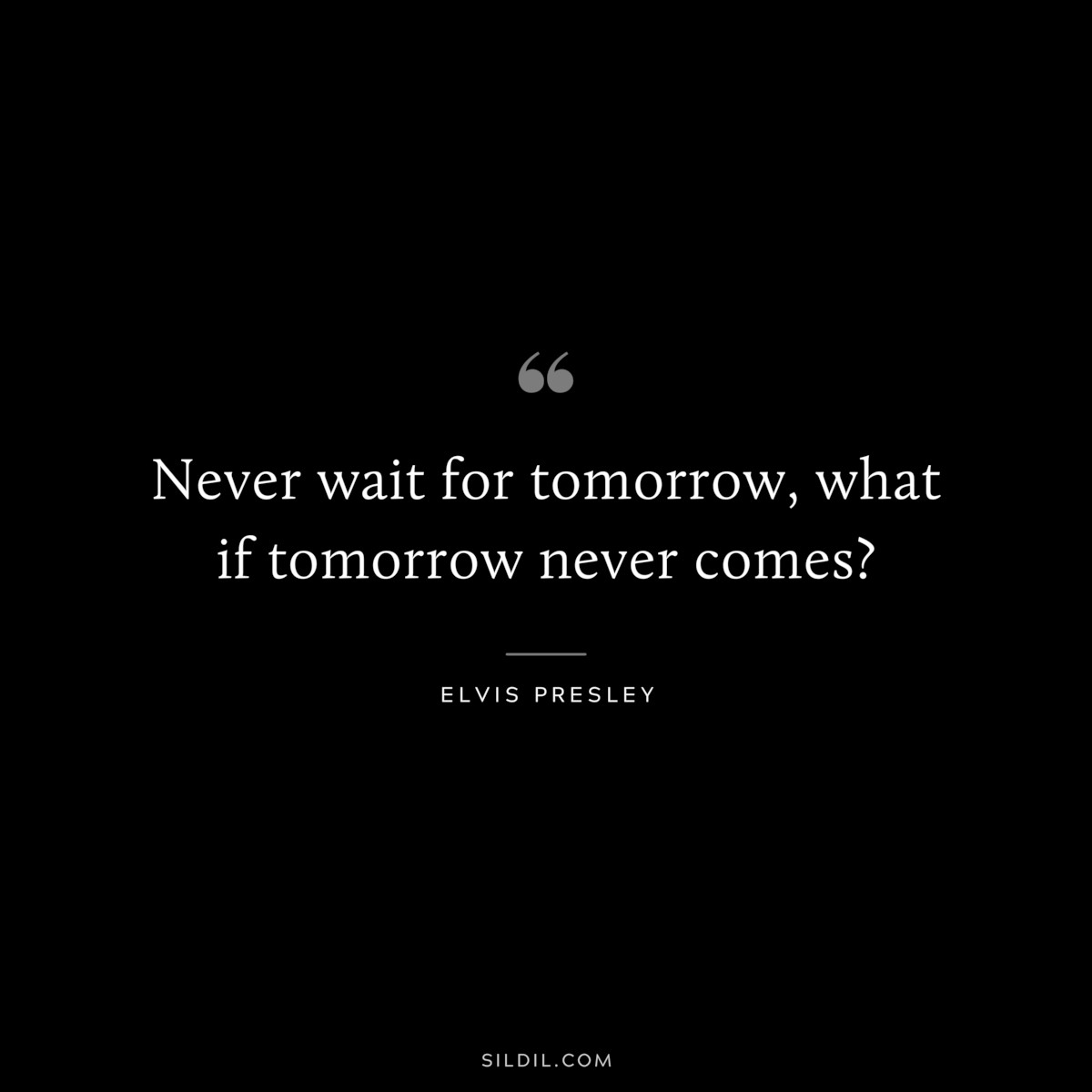 Never wait for tomorrow, what if tomorrow never comes? ― Elvis Presley