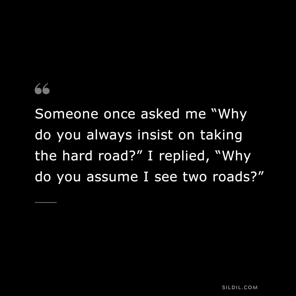 Someone once asked me “Why do you always insist on taking the hard road?” I replied, “Why do you assume I see two roads?”