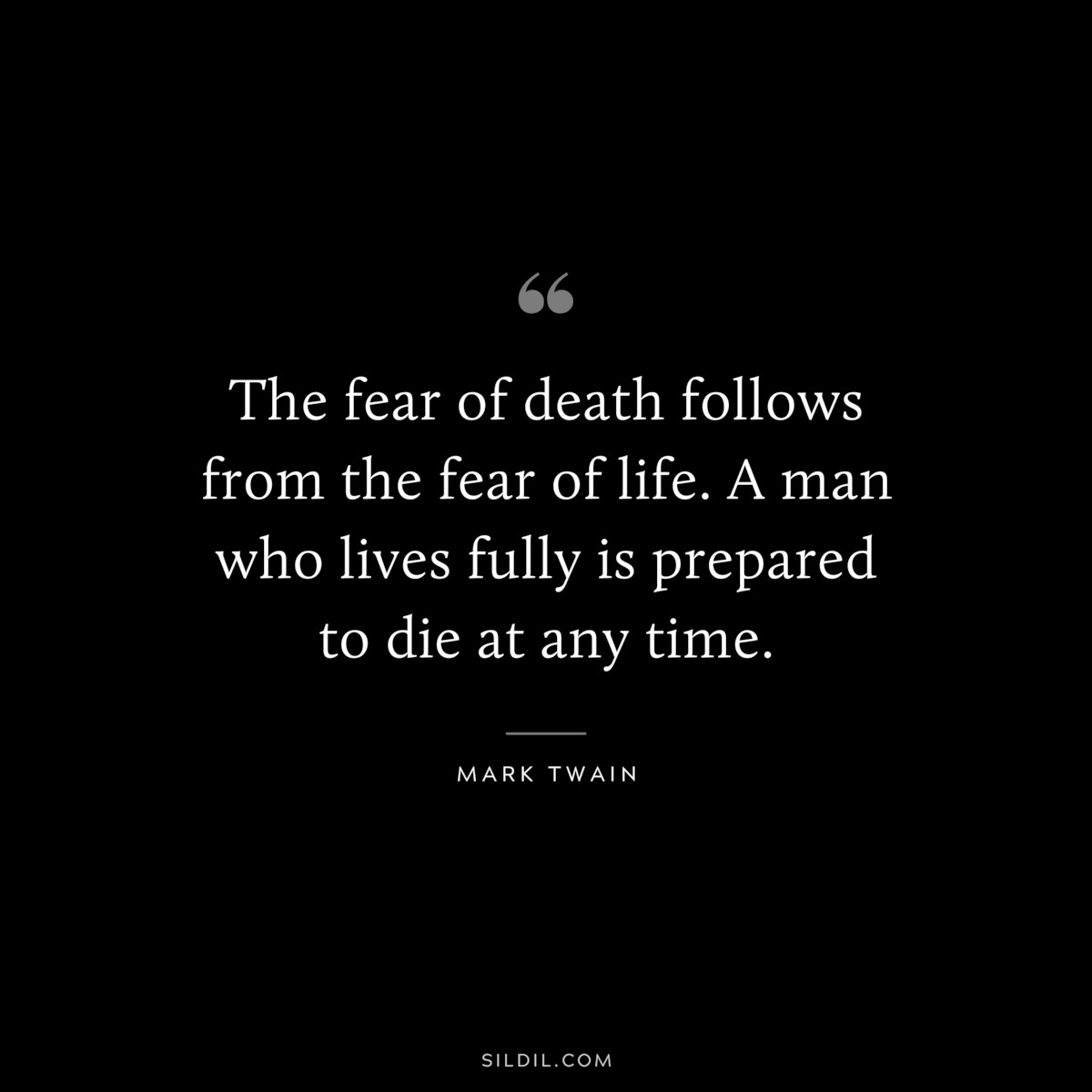 The fear of death follows from the fear of life. A man who lives fully is prepared to die at any time. ― Mark Twain
