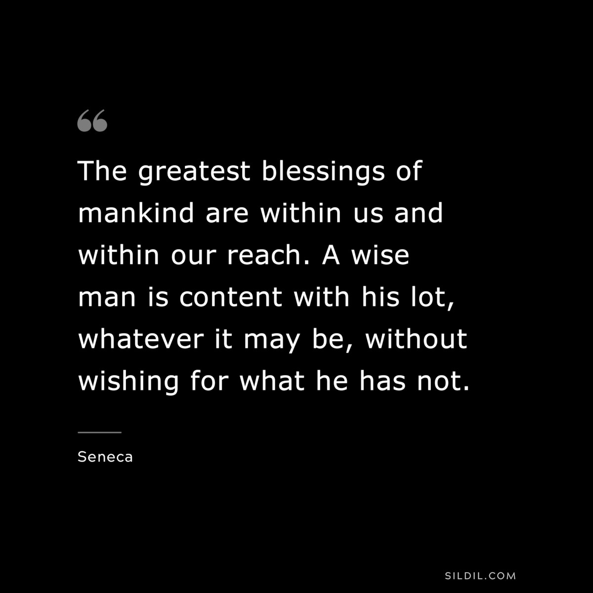 The greatest blessings of mankind are within us and within our reach. A wise man is content with his lot, whatever it may be, without wishing for what he has not. ― Seneca