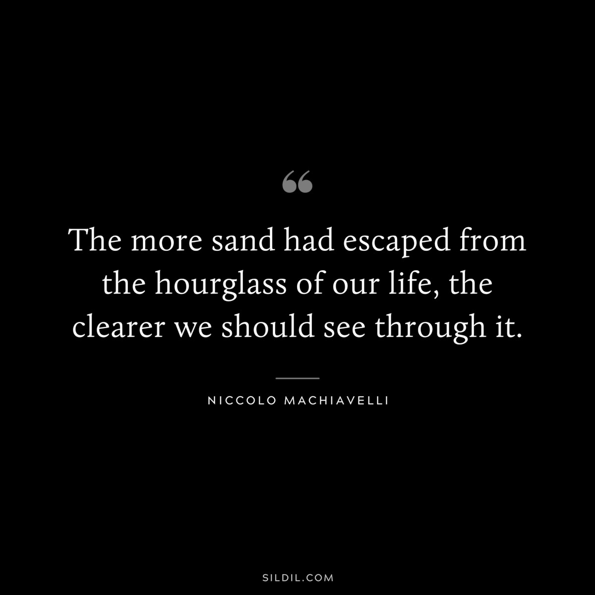 The more sand had escaped from the hourglass of our life, the clearer we should see through it. ― Niccolo Machiavelli