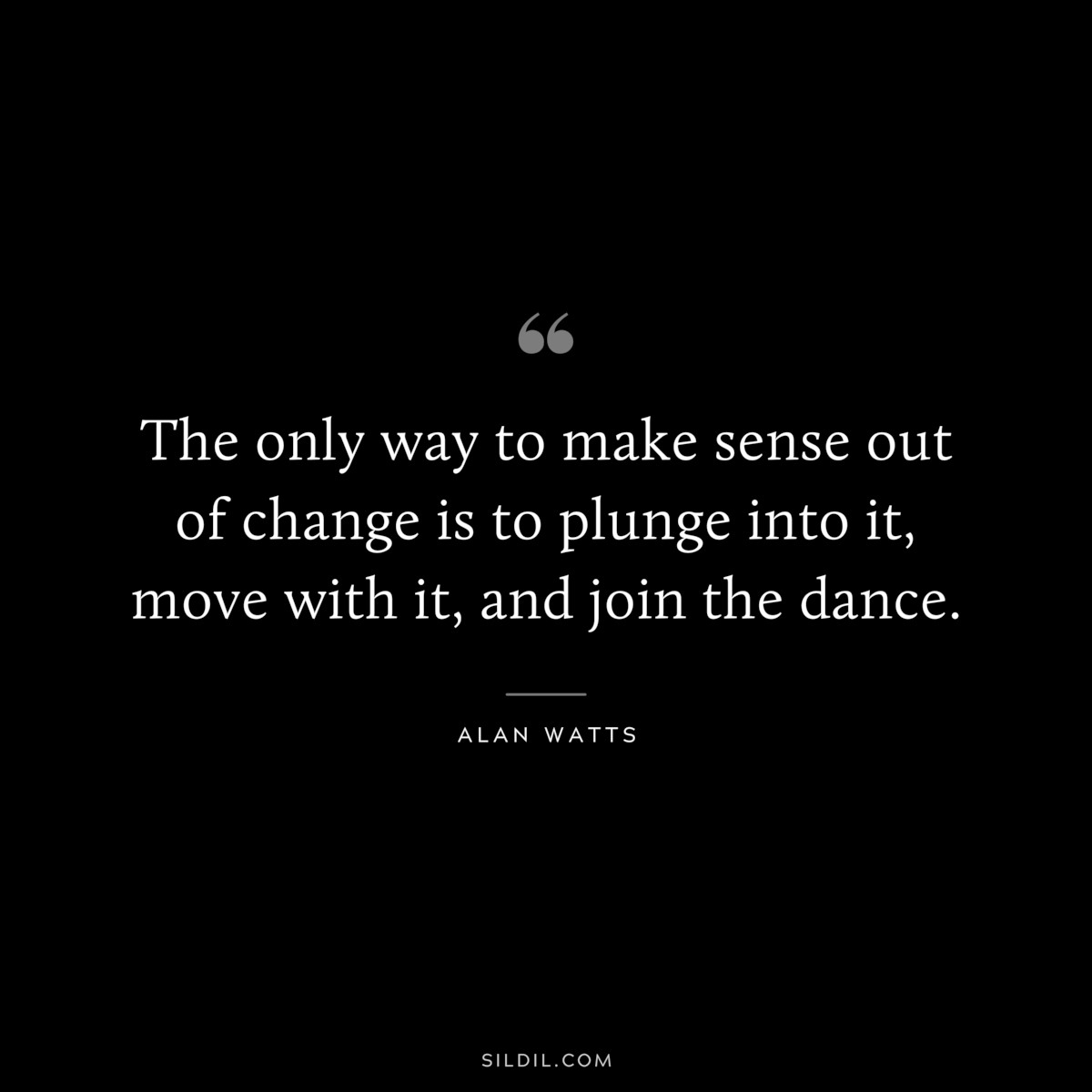 The only way to make sense out of change is to plunge into it, move with it, and join the dance. ― Alan Watts