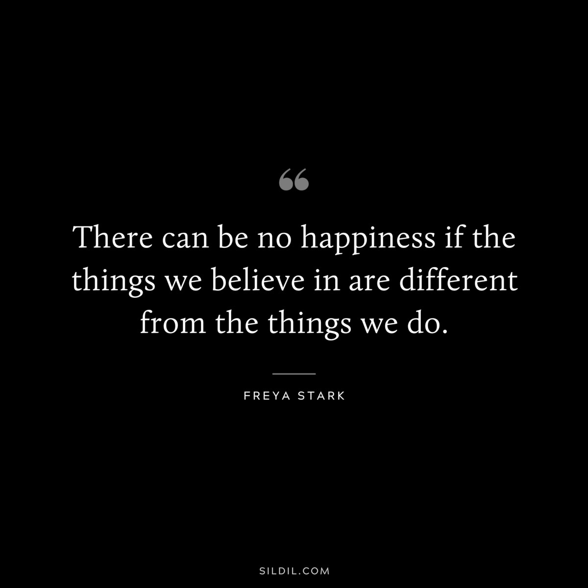 There can be no happiness if the things we believe in are different from the things we do. ― Freya Stark