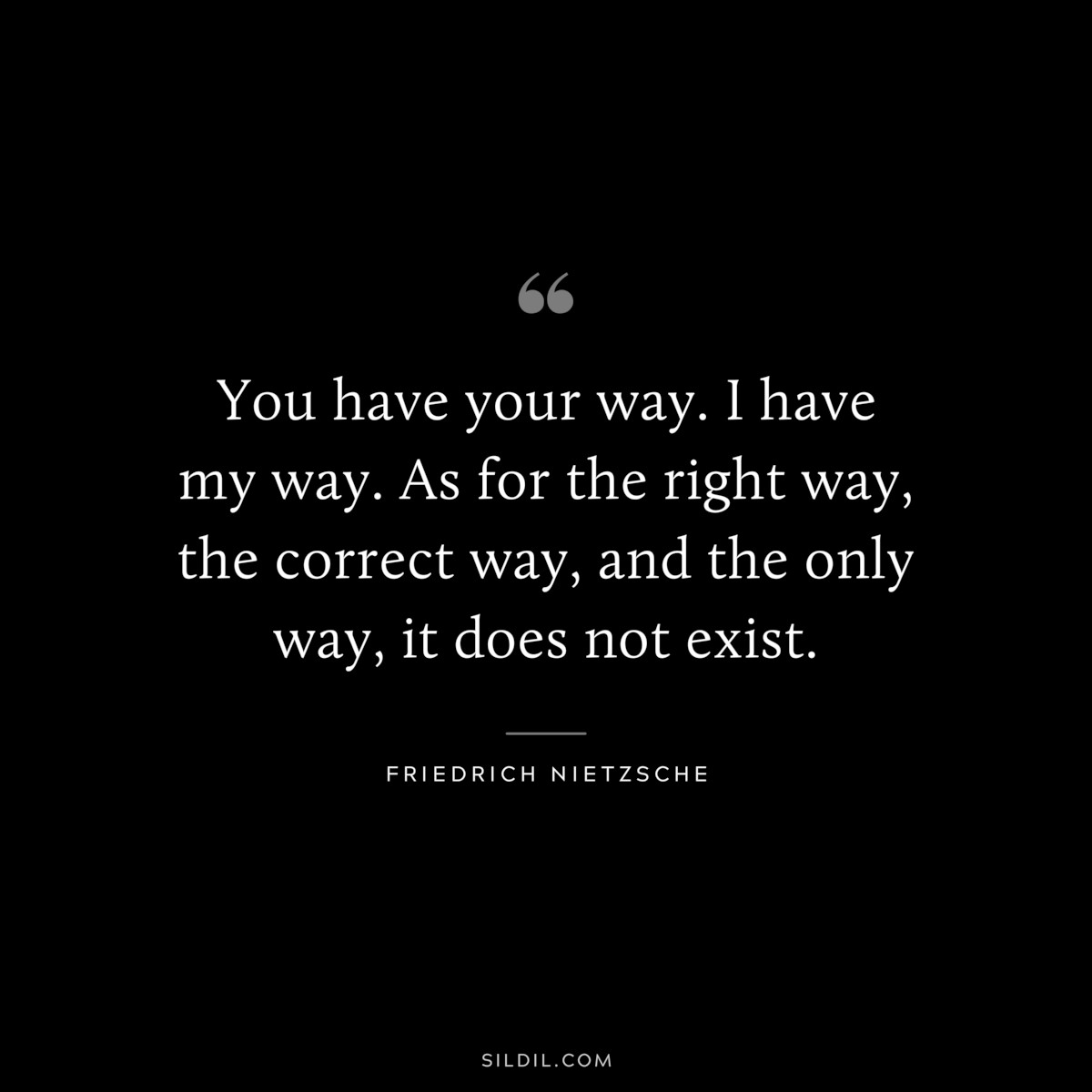 You have your way. I have my way. As for the right way, the correct way, and the only way, it does not exist. ― Friedrich Nietzsche