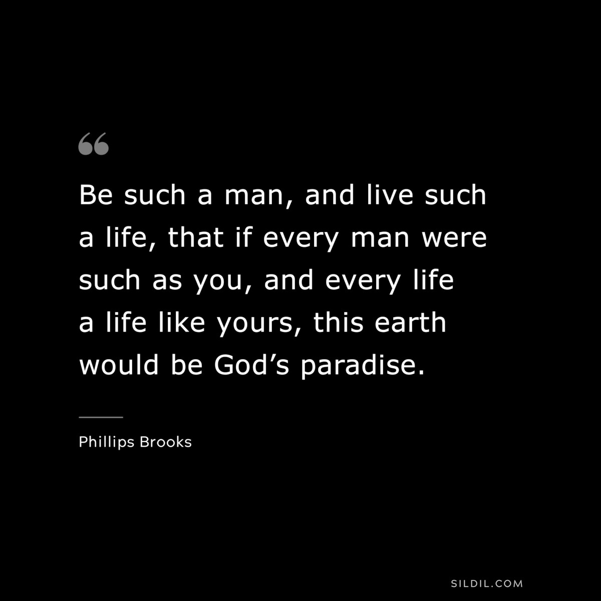 Be such a man, and live such a life, that if every man were such as you, and every life a life like yours, this earth would be God’s paradise. ― Phillips Brooks