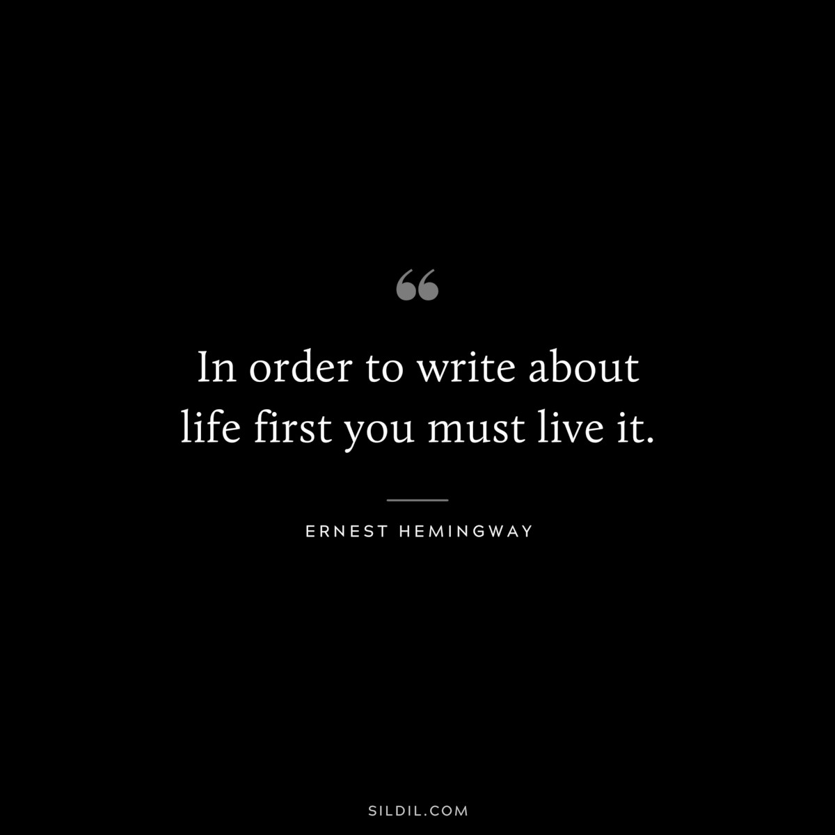In order to write about life first you must live it. ― Ernest Hemingway