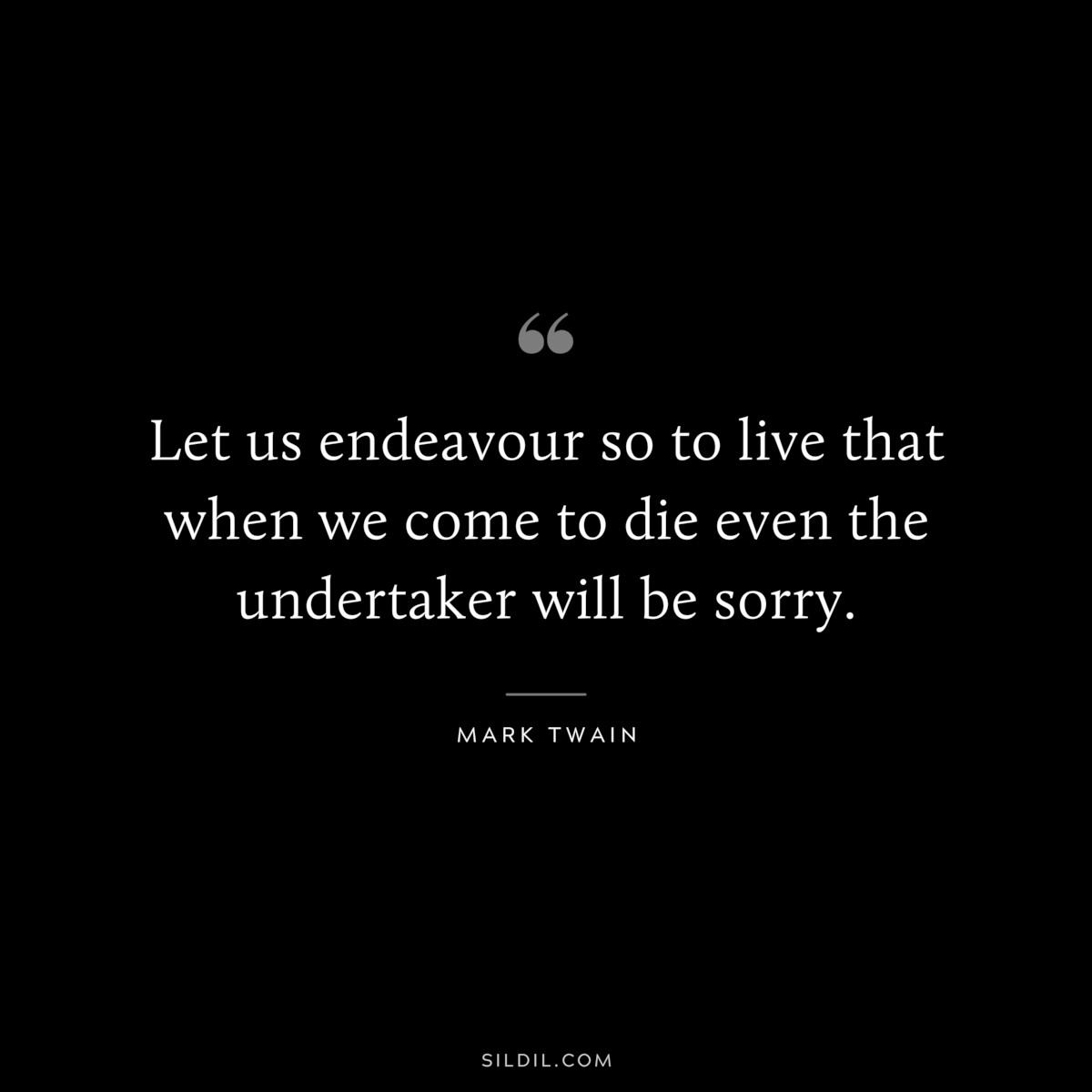 Let us endeavour so to live that when we come to die even the undertaker will be sorry. ― Mark Twain