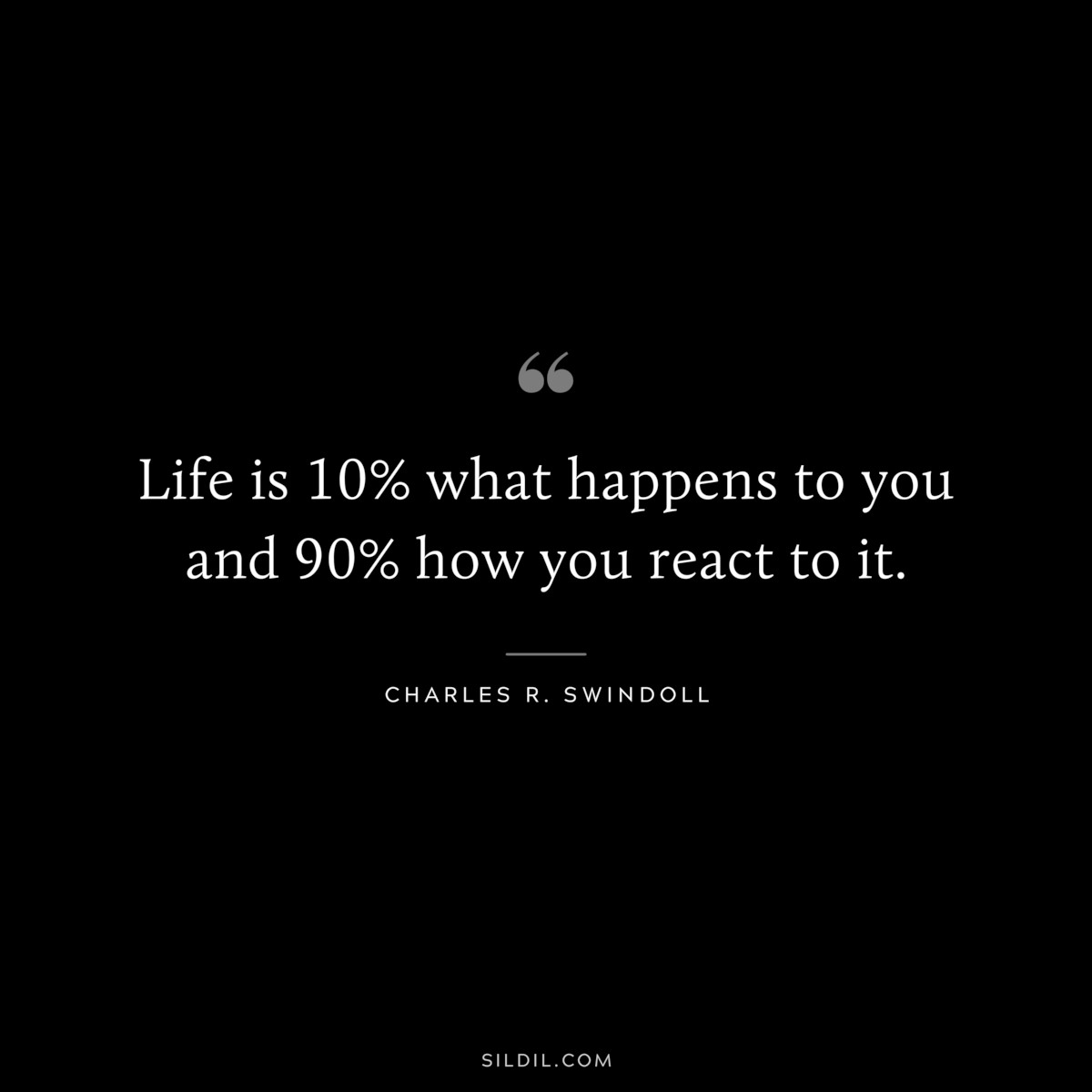 Life is 10% what happens to you and 90% how you react to it. ― Charles R. Swindoll