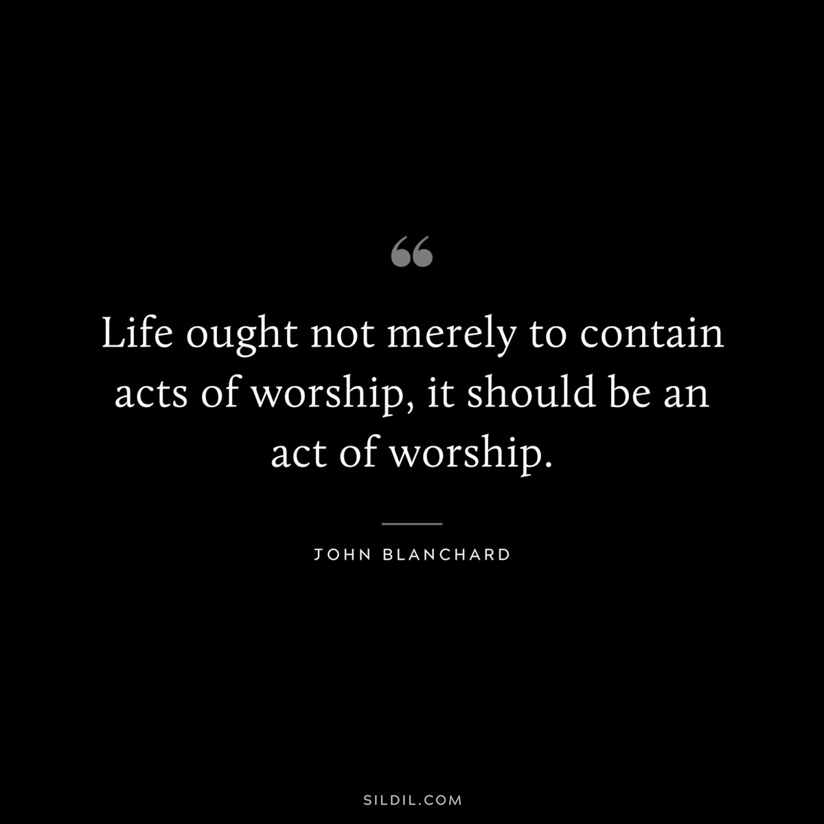 Life ought not merely to contain acts of worship, it should be an act of worship. ― John Blanchard