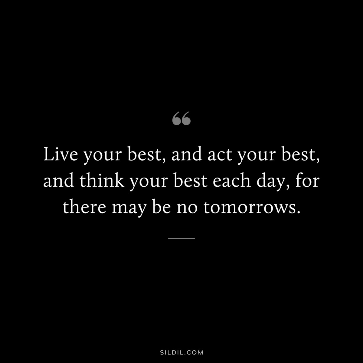 Live your best, and act your best, and think your best each day, for there may be no tomorrows.
