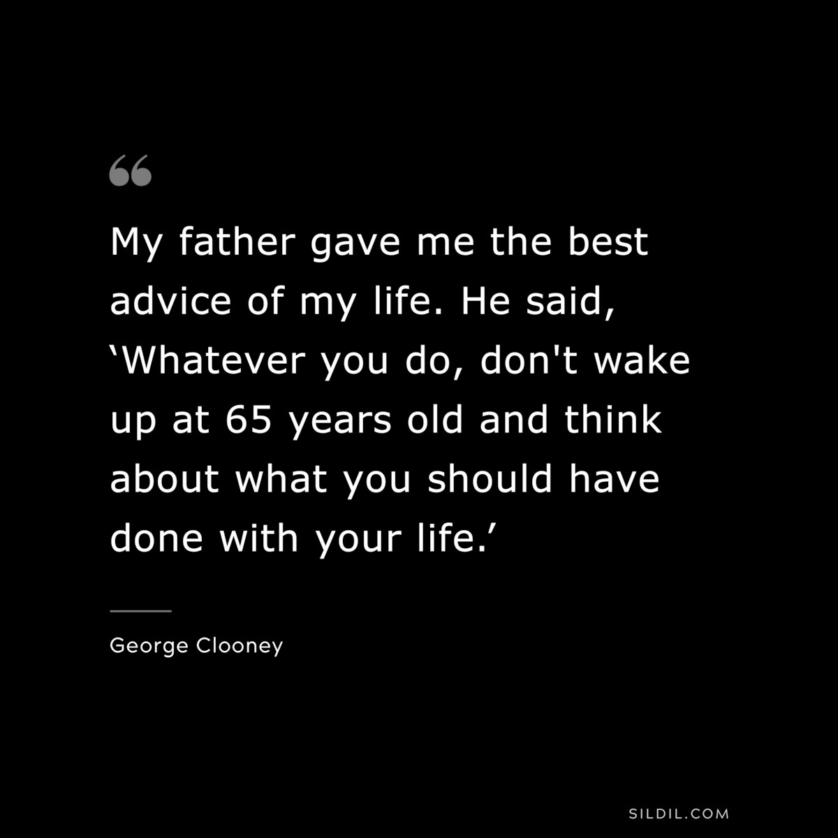 My father gave me the best advice of my life. He said, ‘Whatever you do, don't wake up at 65 years old and think about what you should have done with your life.’ ― George Clooney