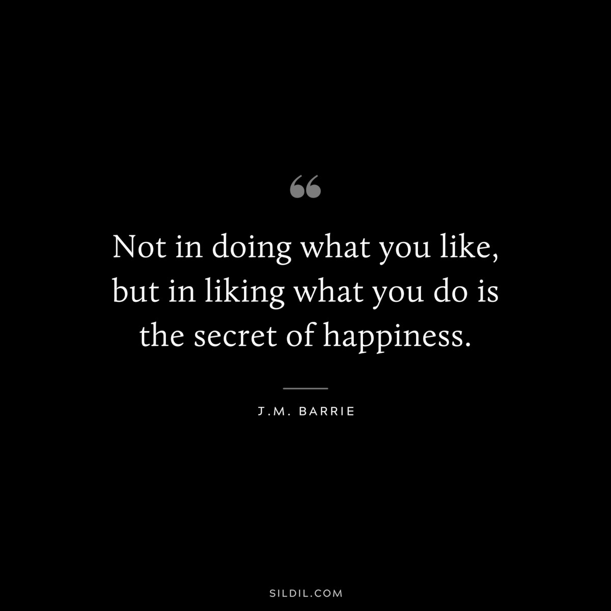 Not in doing what you like, but in liking what you do is the secret of happiness. ― J.M. Barrie