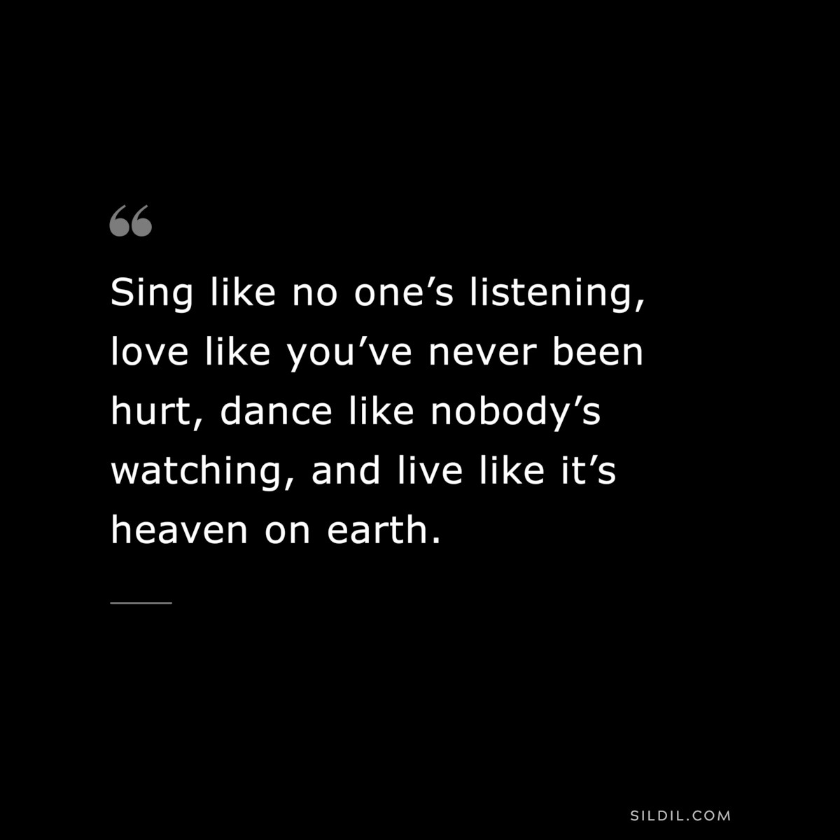 Sing like no one’s listening, love like you’ve never been hurt, dance like nobody’s watching, and live like it’s heaven on earth.