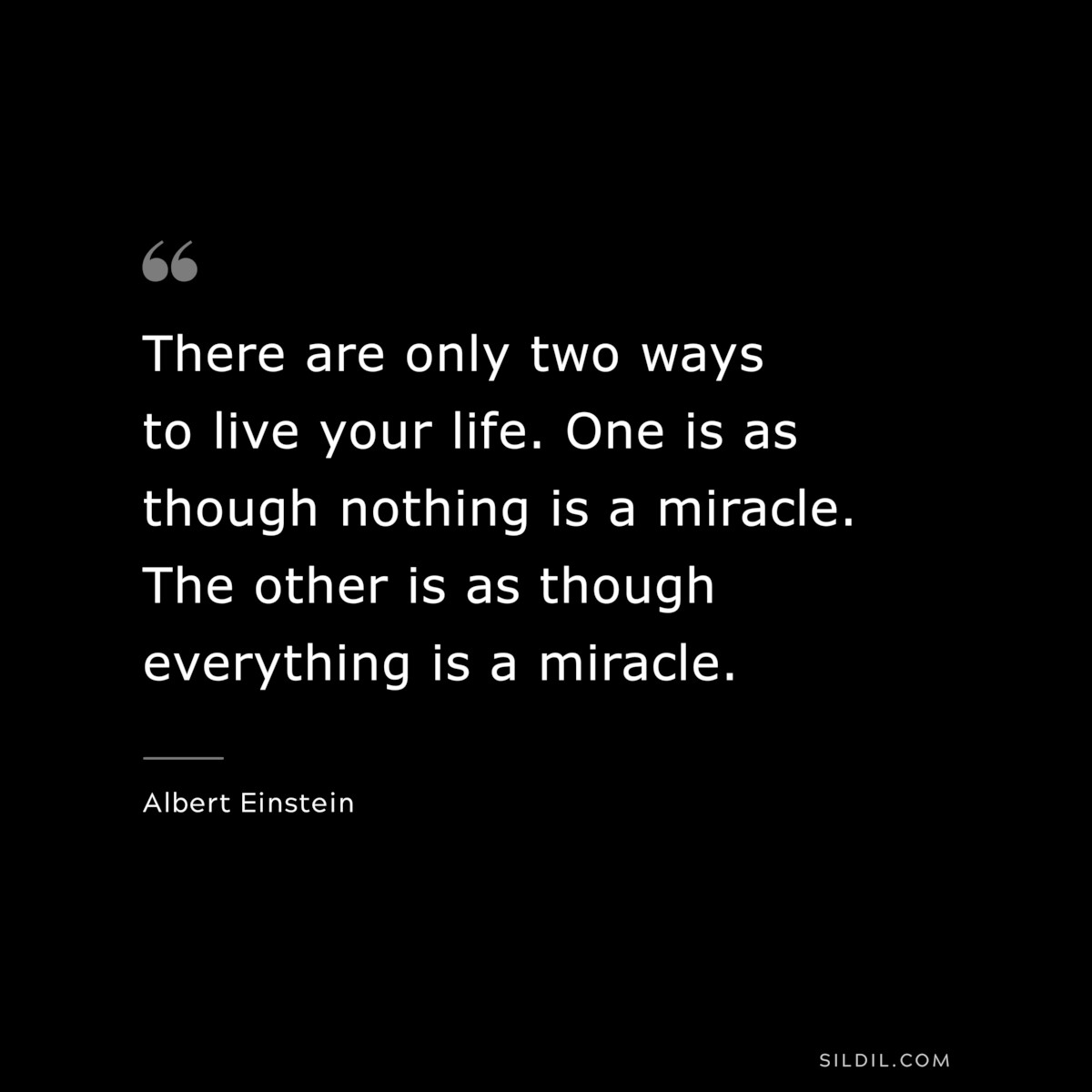 There are only two ways to live your life. One is as though nothing is a miracle. The other is as though everything is a miracle. ― Albert Einstein