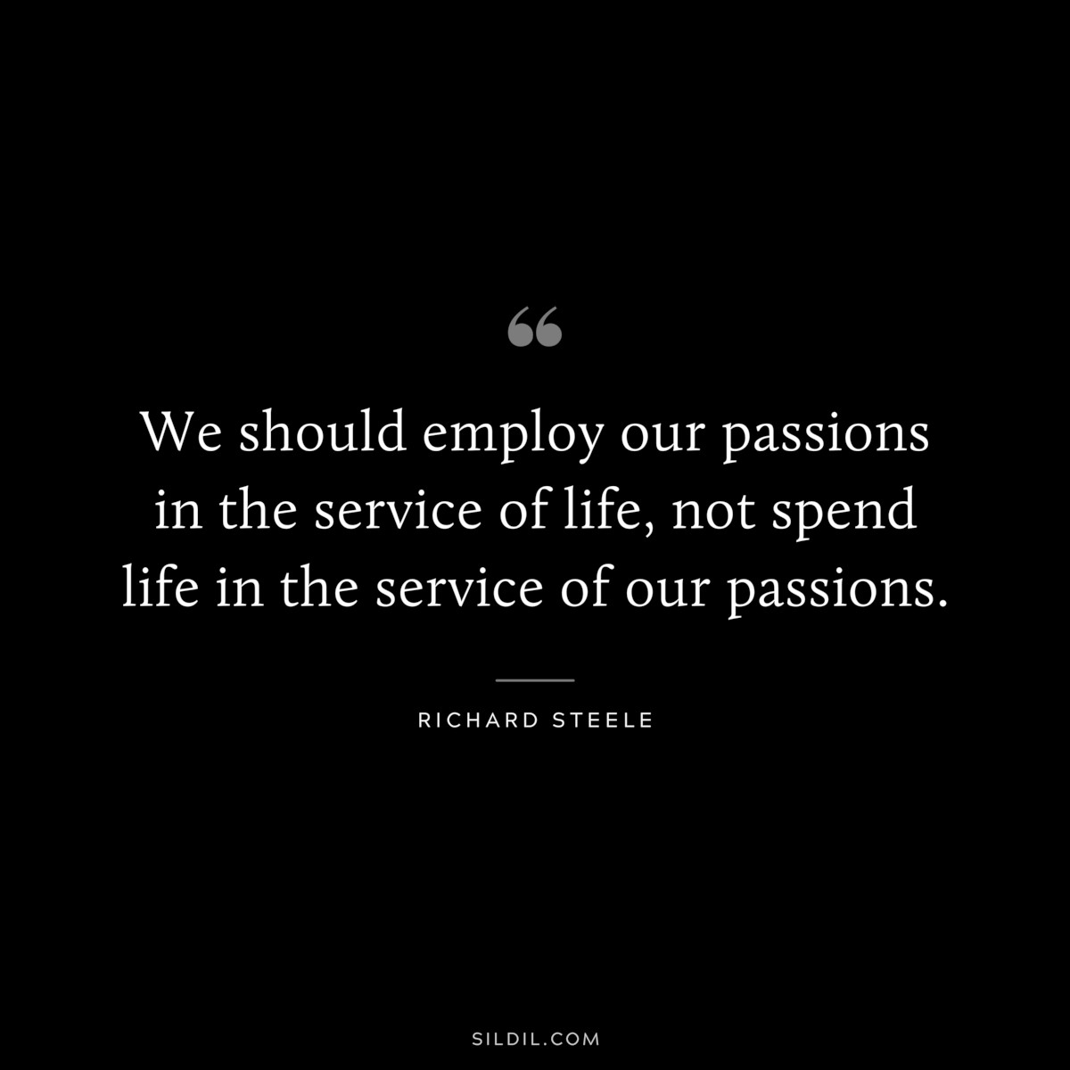 We should employ our passions in the service of life, not spend life in the service of our passions. ― Richard Steele