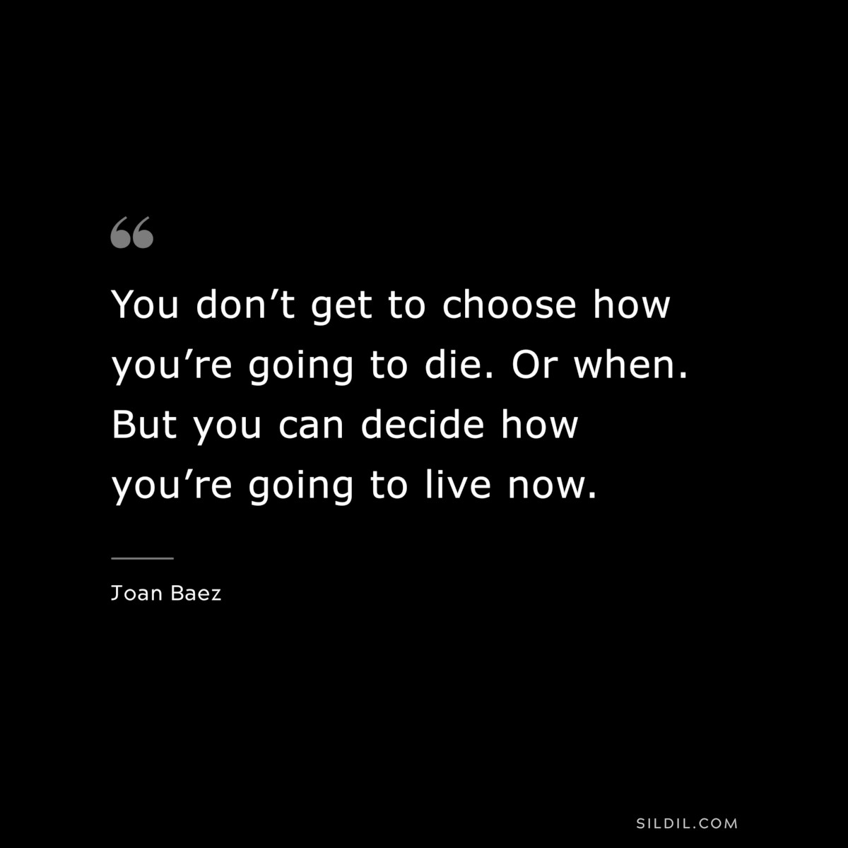 You don’t get to choose how you’re going to die. Or when. But you can decide how you’re going to live now. ― Joan Baez