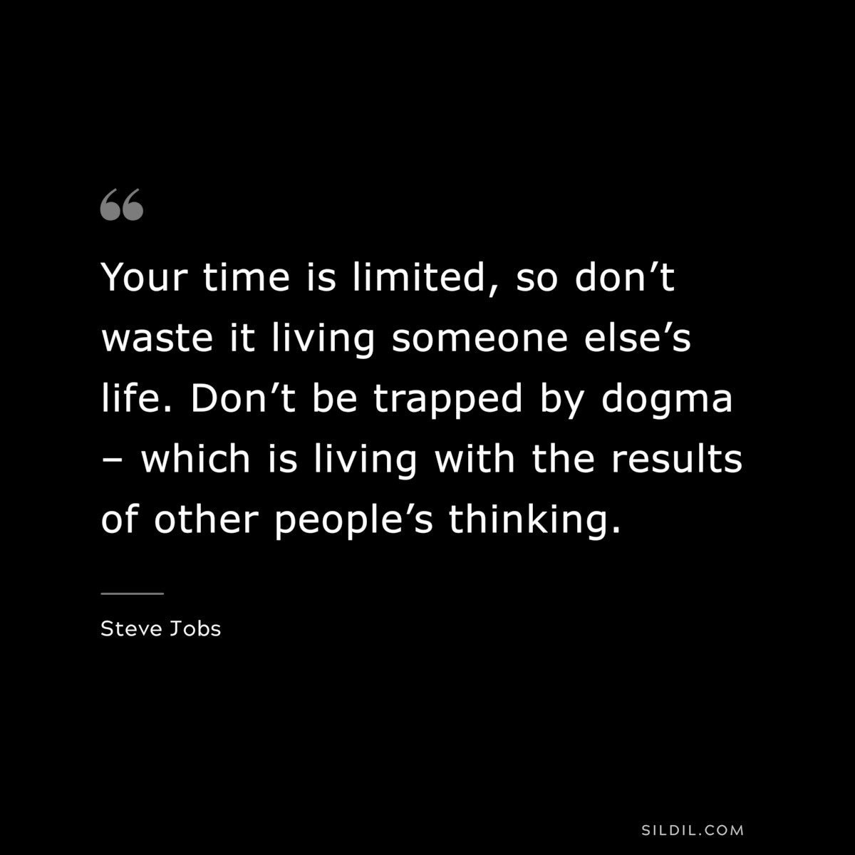 Your time is limited, so don’t waste it living someone else’s life. Don’t be trapped by dogma – which is living with the results of other people’s thinking. ― Steve Jobs