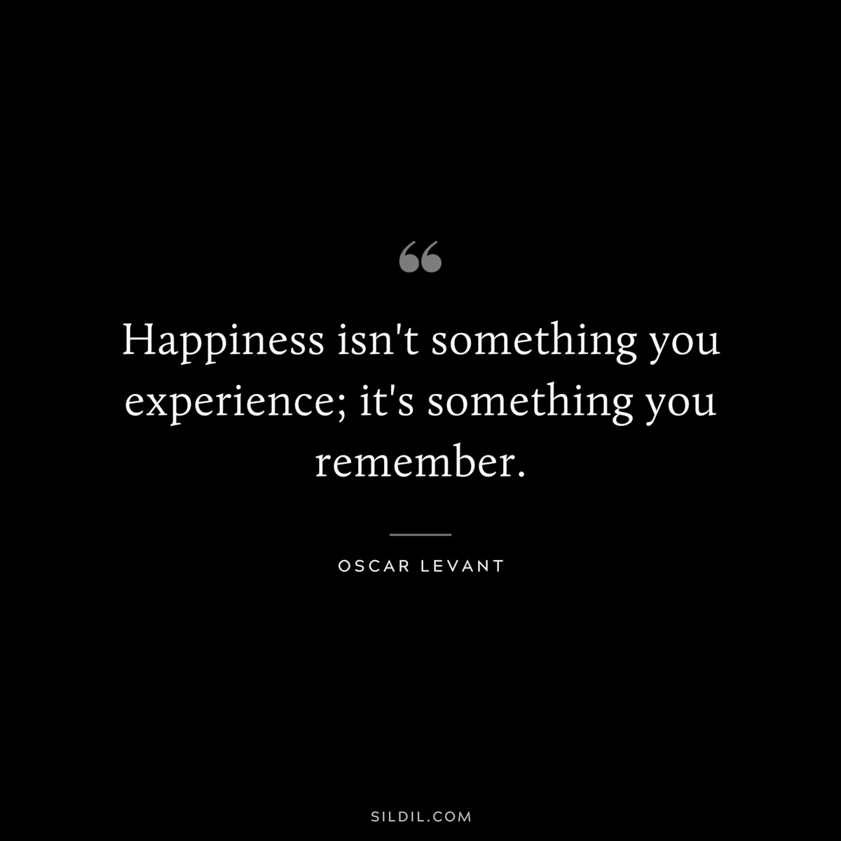 Happiness isn't something you experience; it's something you remember. ― Oscar Levant