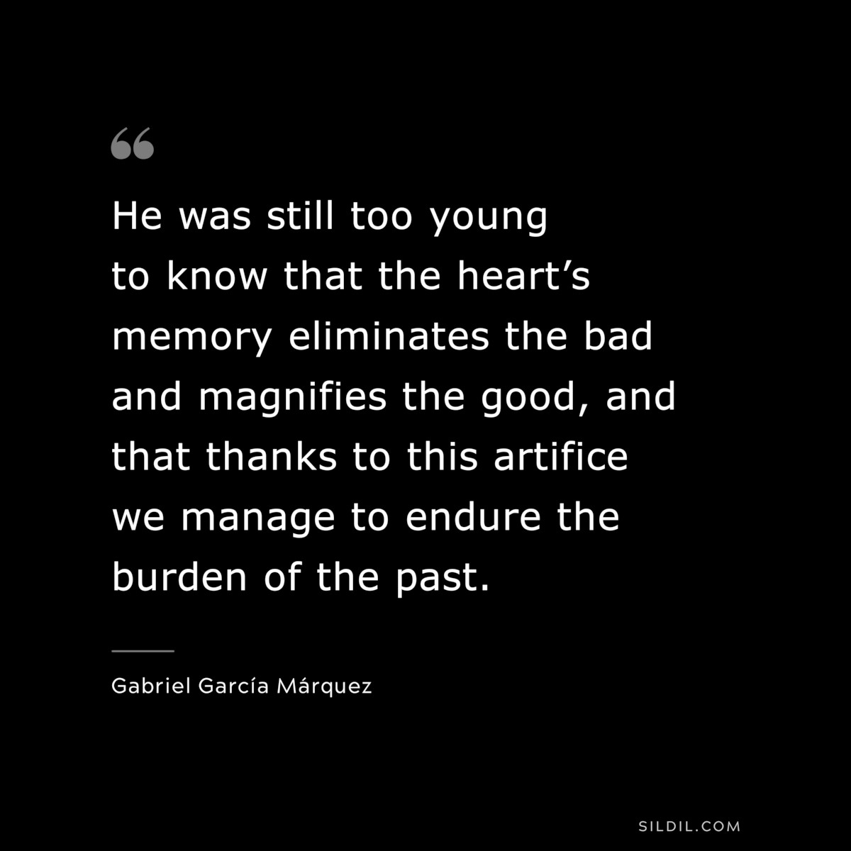 He was still too young to know that the heart’s memory eliminates the bad and magnifies the good, and that thanks to this artifice we manage to endure the burden of the past. ― Gabriel García Márquez