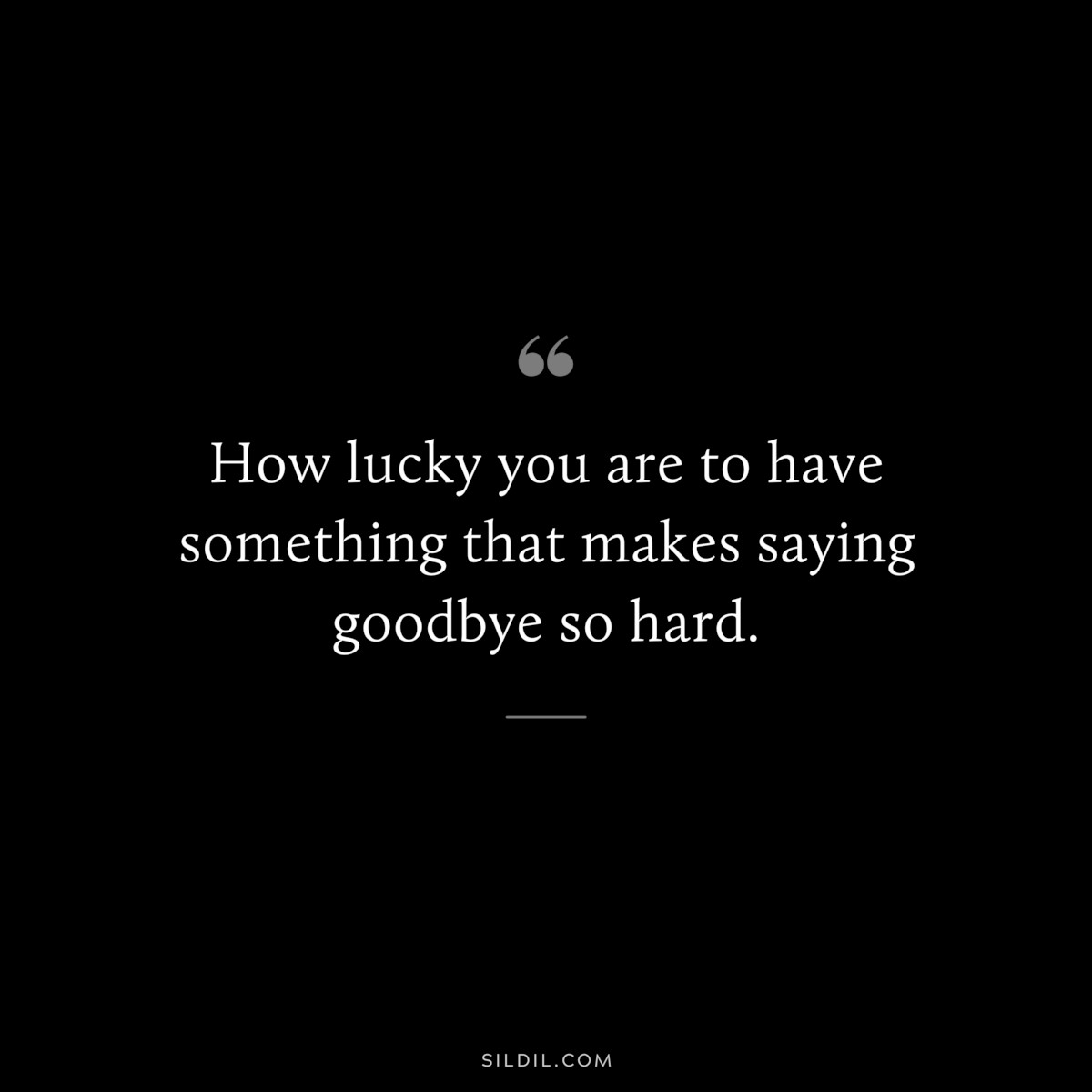 How lucky you are to have something that makes saying goodbye so hard.