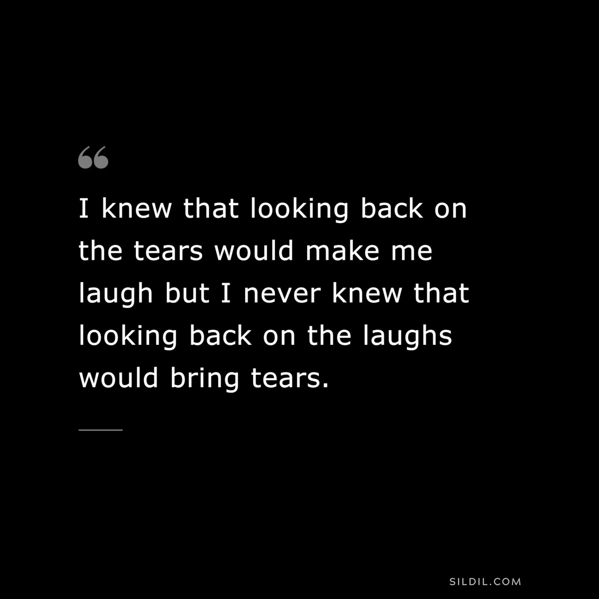 I knew that looking back on the tears would make me laugh but I never knew that looking back on the laughs would bring tears.