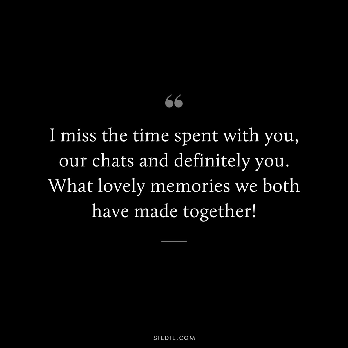 I miss the time spent with you, our chats and definitely you. What lovely memories we both have made together!