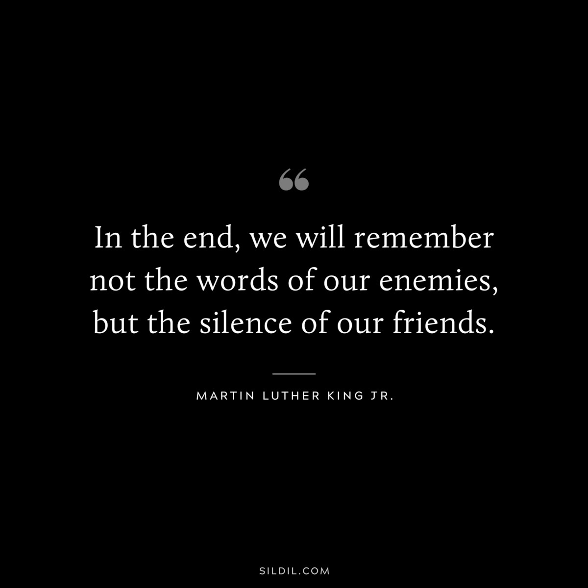 In the end, we will remember not the words of our enemies, but the silence of our friends. ― Martin Luther King Jr.