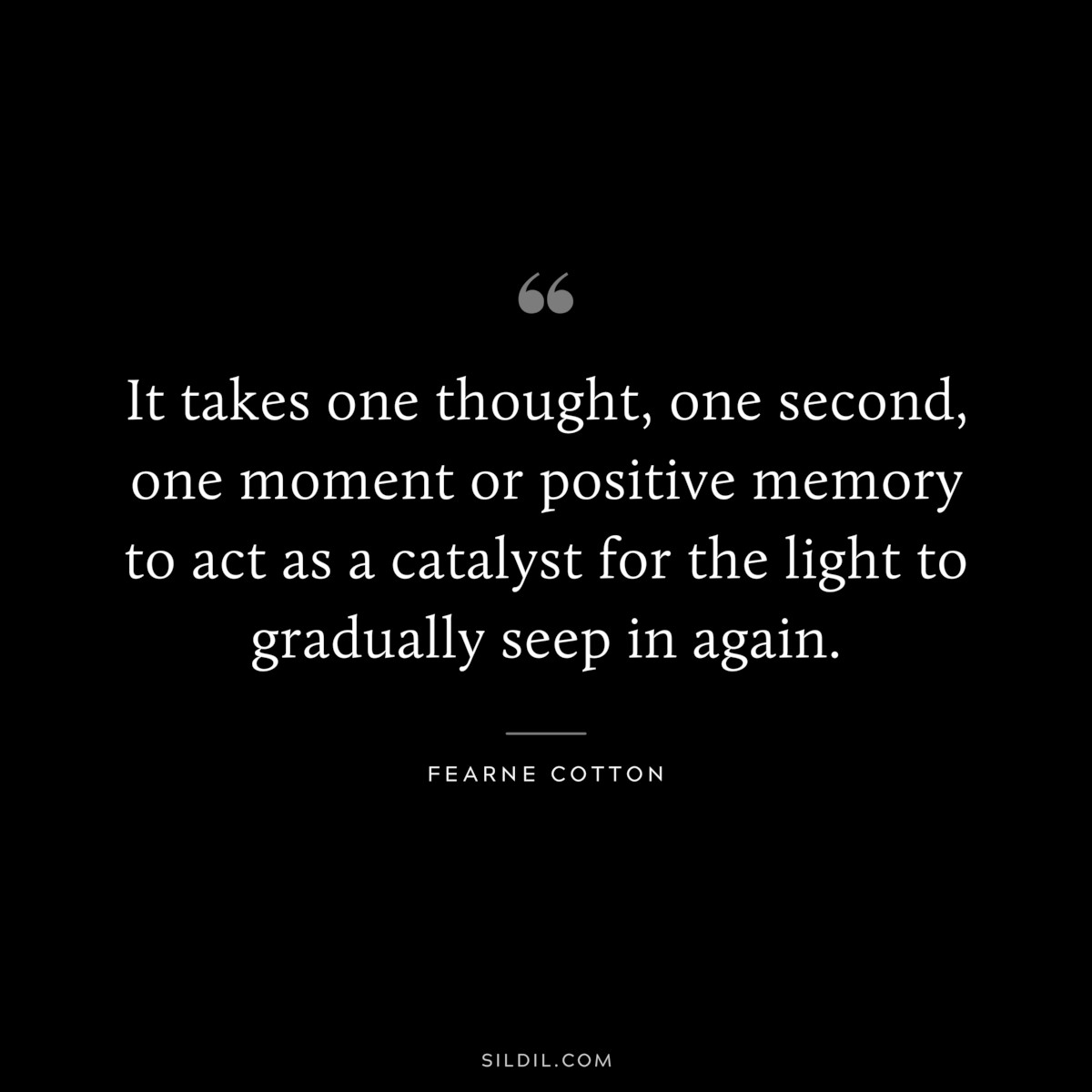 It takes one thought, one second, one moment or positive memory to act as a catalyst for the light to gradually seep in again. ― Fearne Cotton
