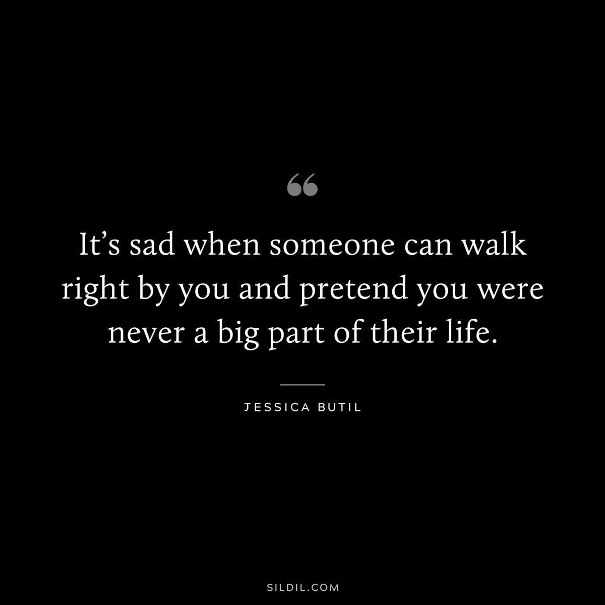 It’s sad when someone can walk right by you and pretend you were never a big part of their life. ― Jessica Butil