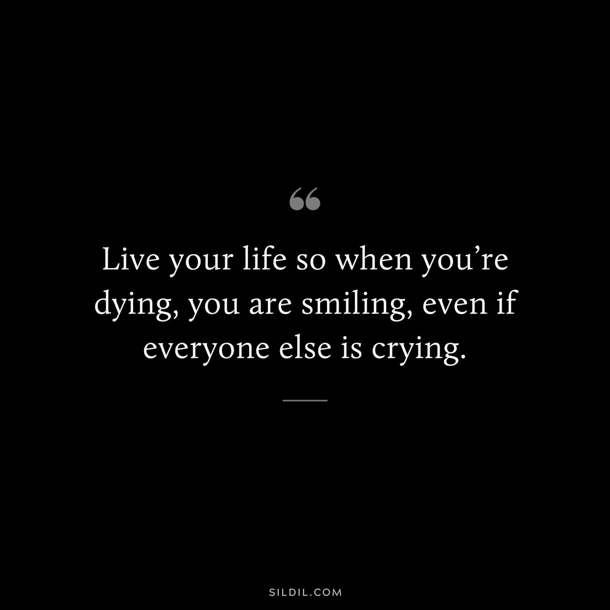 Live your life so when you’re dying, you are smiling, even if everyone else is crying.